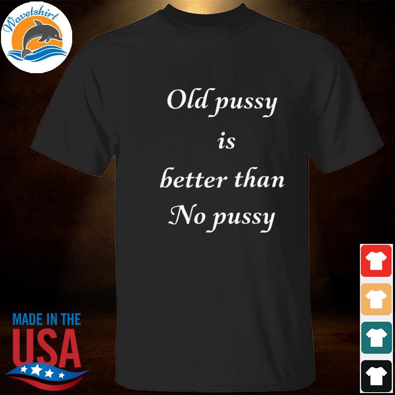 Old Pussy Is Better Than No Pussy Shirt