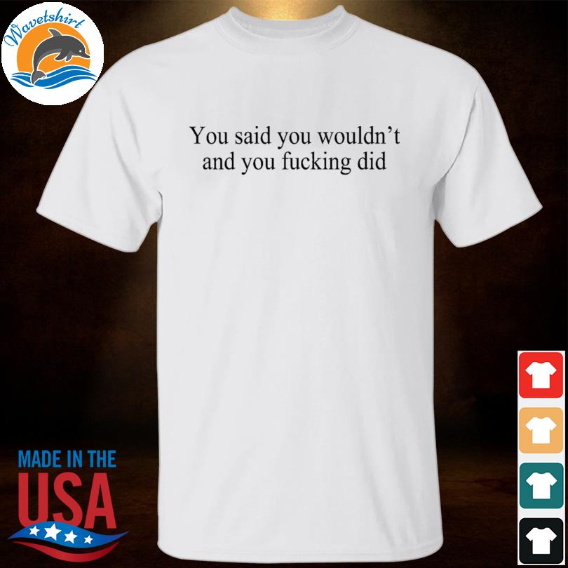 You said you wouldn't and you fucking did shirt, hoodie, sweater 