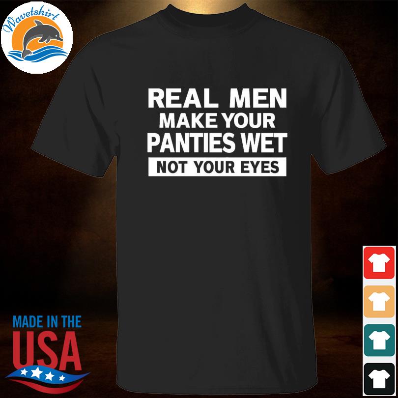 Real men make your panties wet not your eyes shirt