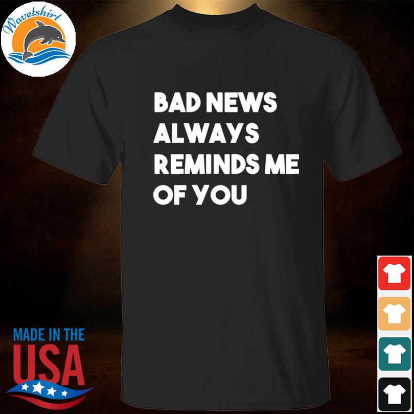 Bad news always reminds me of you shirt