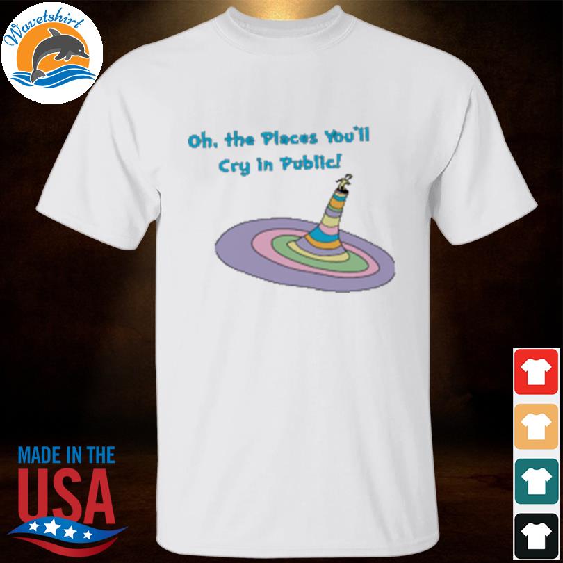Oh the places you'll cry in public shirt