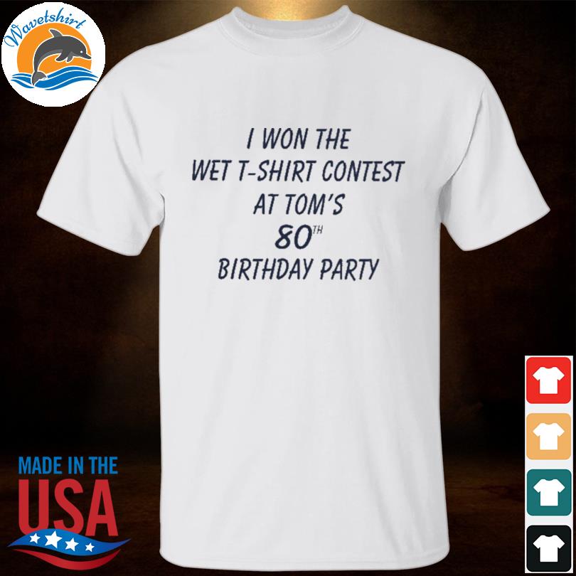 I won the wet t-shirt contest at tom's 80th birthday party shirt, hoodie,  sweater, long sleeve and tank top