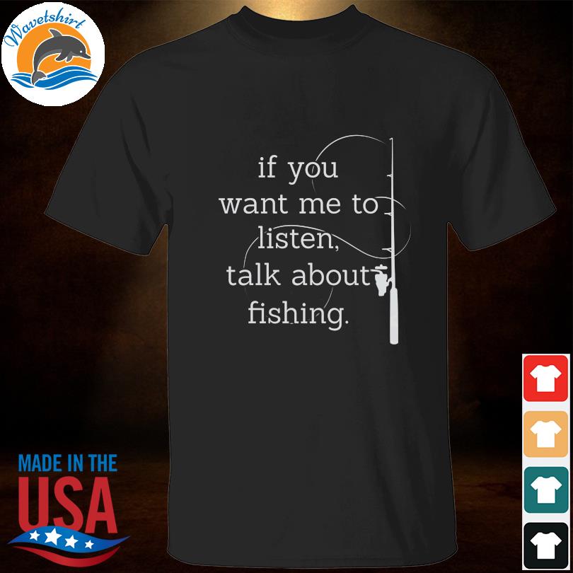 If you want me to listen talk about fishing shirt
