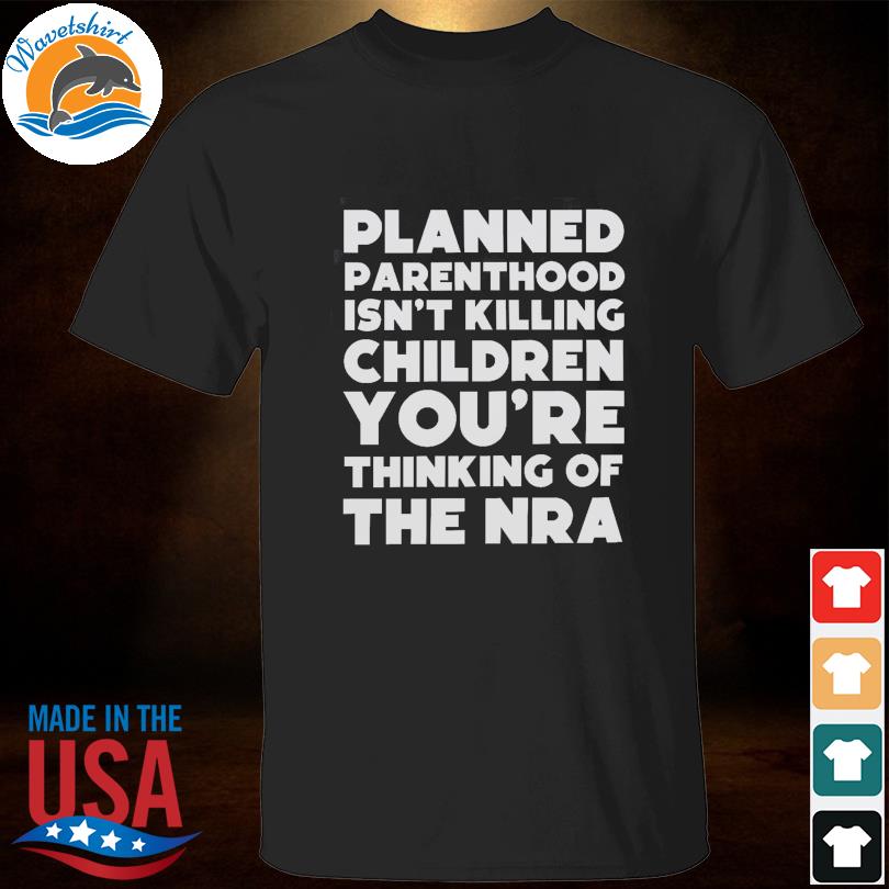 Planned parenthood isn't killing children you are thinking of the nra shirt