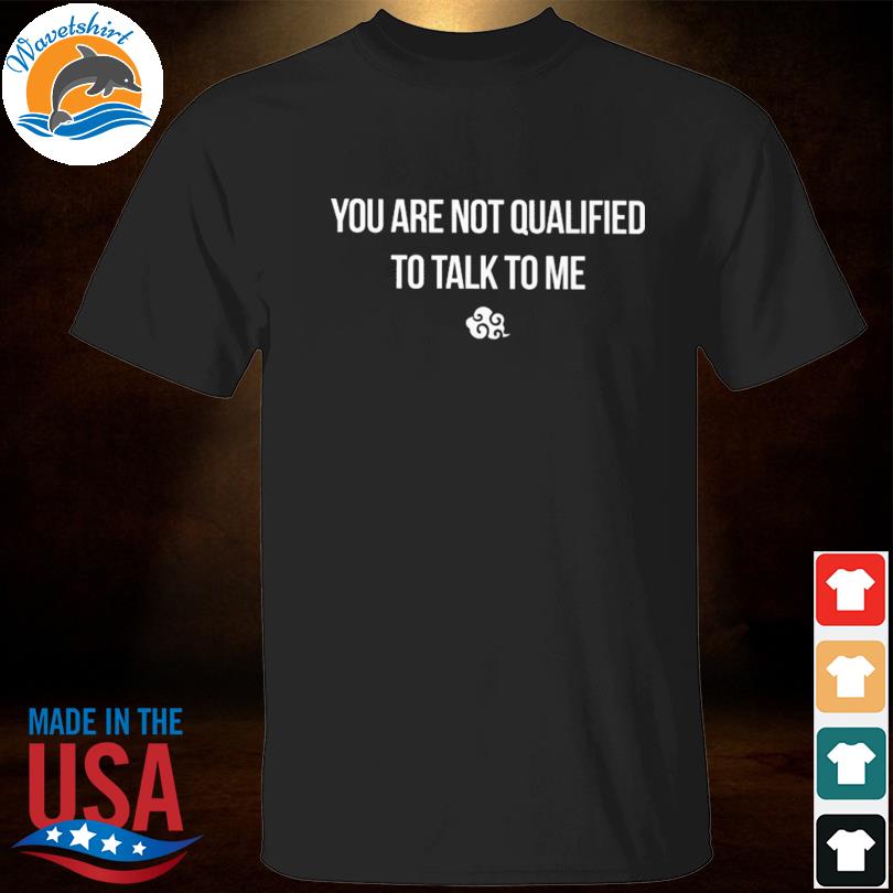 You are not qualified to talk to me shirt