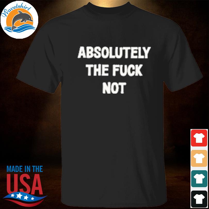 Absolutely the fuck not shirt