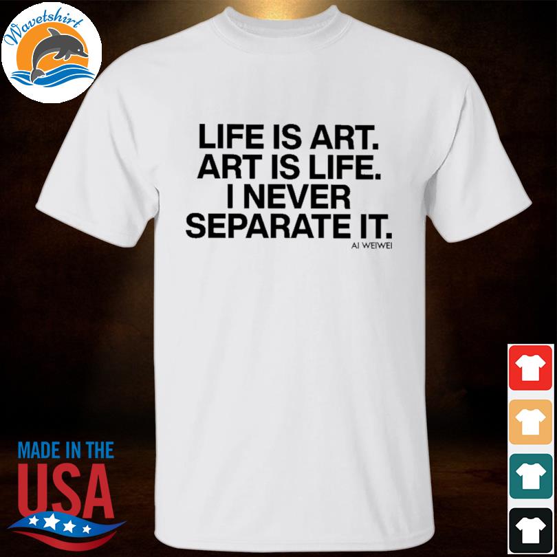 Forbes life is art art is life I never separate it ai weiwei shirt