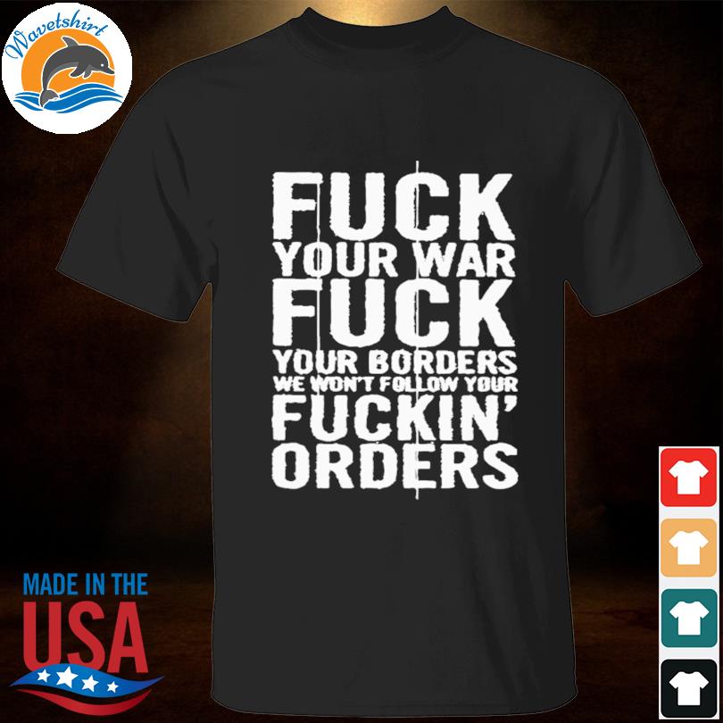 Fuck your war fuck your borders we won't follow your fuckin' orders shirt