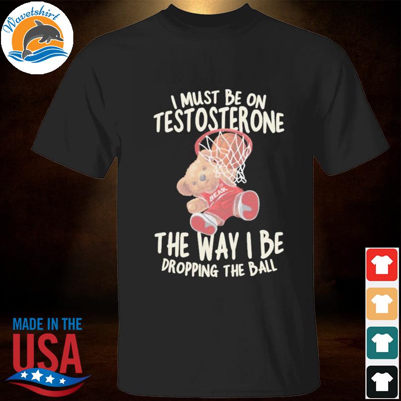 I Must Be on Testosterone the way i be dropping the ball shirt