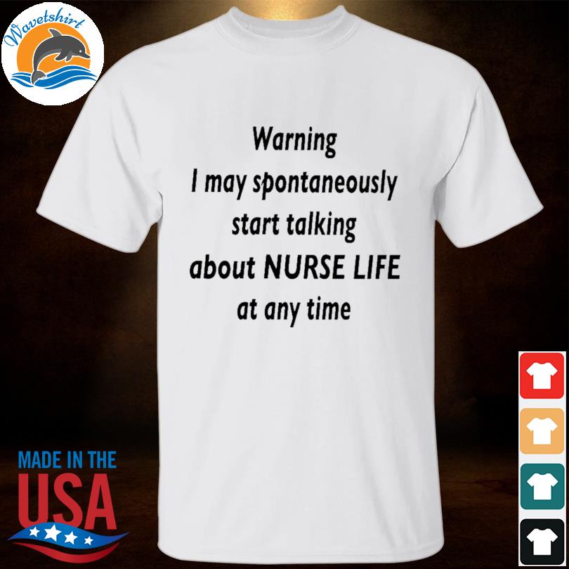 Warning I may spontaneously start talking about nurse life at any time shirt