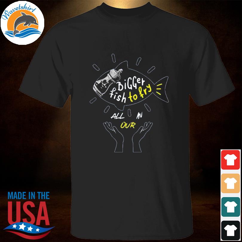 Bigger fish to fry all in our shirt