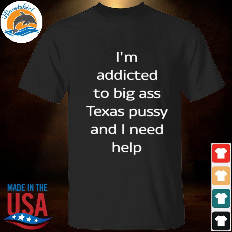 I'm addicted to big ass Texas pussy and I need help 2023 shirt
