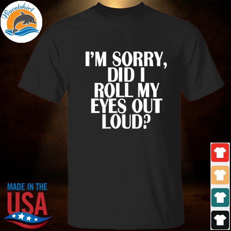 I'm sorry did I roll my eyes out loud shirt