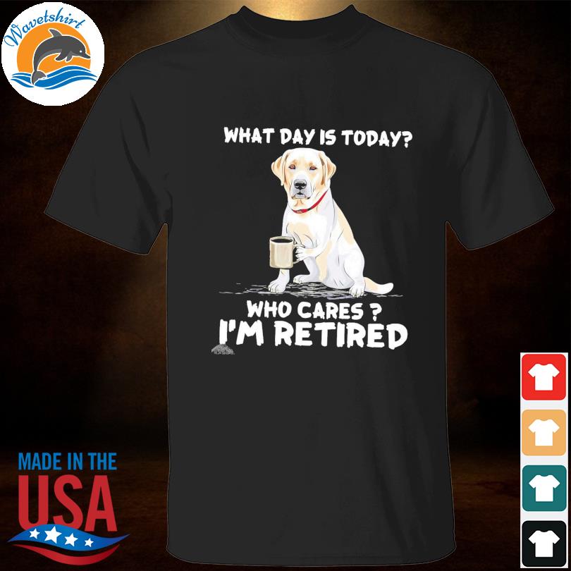 Labrador what day is today who cares I'm retired shirt