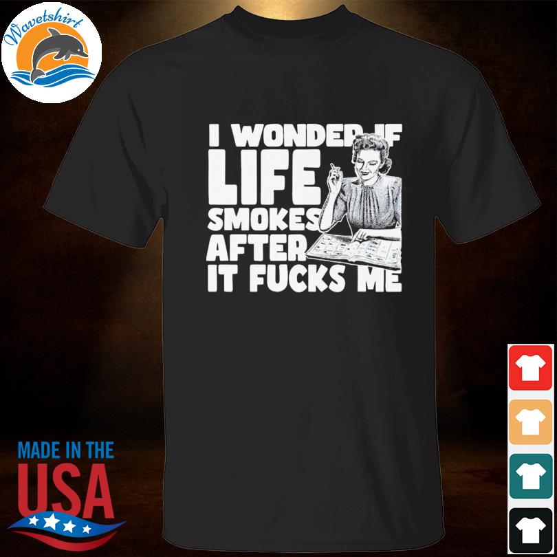I wonder if life smokes after it fucks me shirt