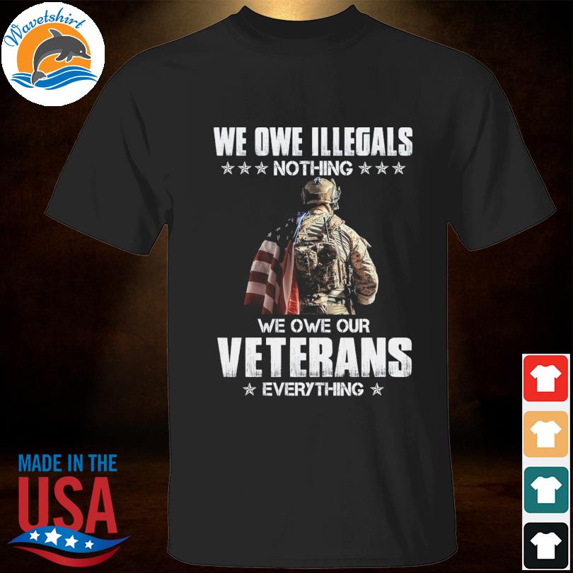 We owe illegals nothing we owe our veterans everything shirt