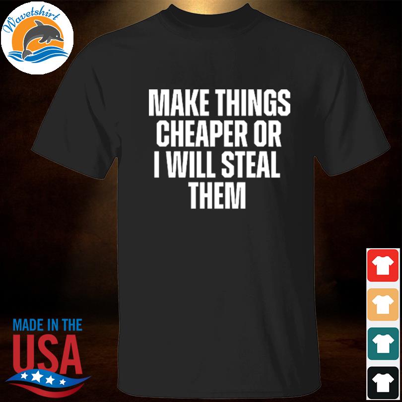 Make things cheaper or I will steal them 2023 shirt