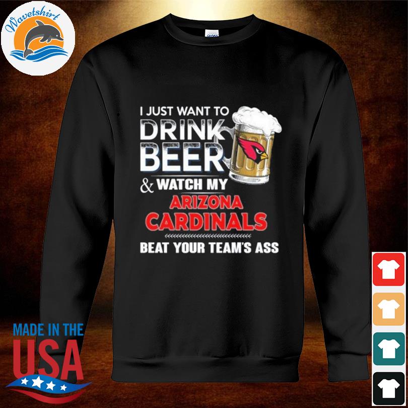 Funny i just want to drink beer & watch my arizona cardinals beat your team  ass shirt, hoodie, longsleeve tee, sweater